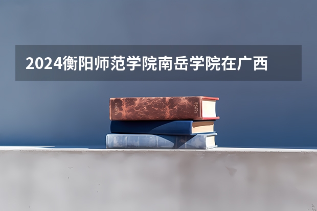 2024衡阳师范学院南岳学院在广西招生计划多少人