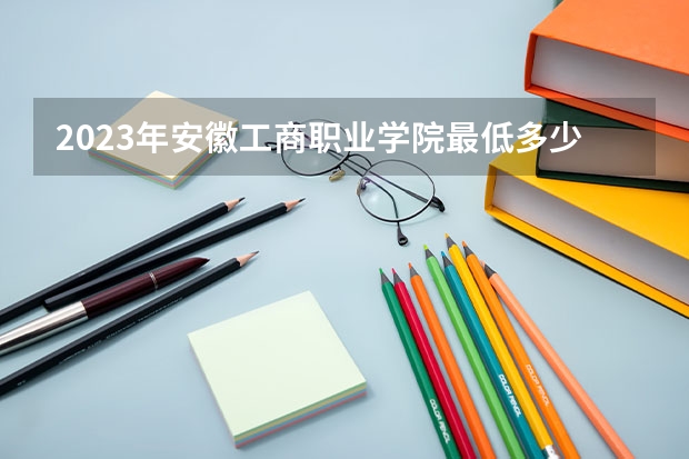 2023年安徽工商职业学院最低多少分能录取 安徽历年录取分数线