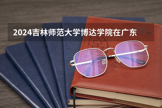 2024吉林师范大学博达学院在广东招生计划多少人