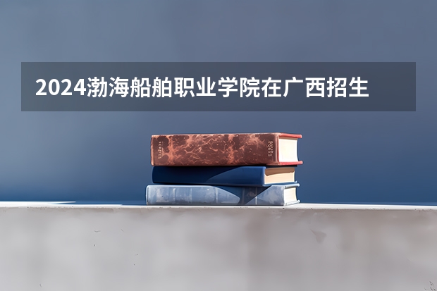 2024渤海船舶职业学院在广西招生计划多少人