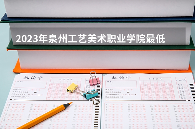2023年泉州工艺美术职业学院最低多少分能录取 福建历年录取分数线
