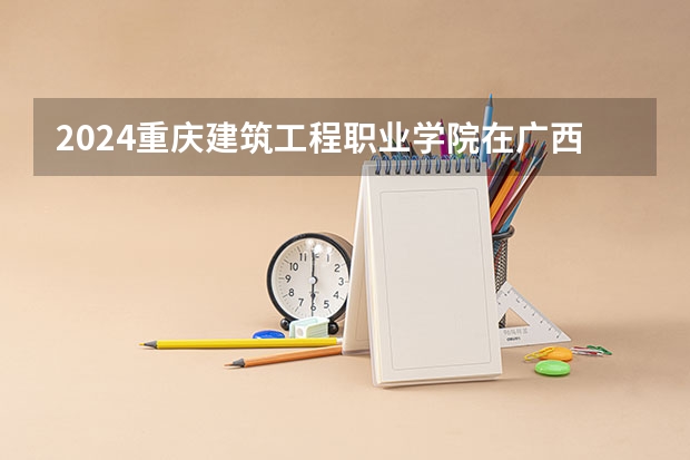 2024重庆建筑工程职业学院在广西招生计划多少人
