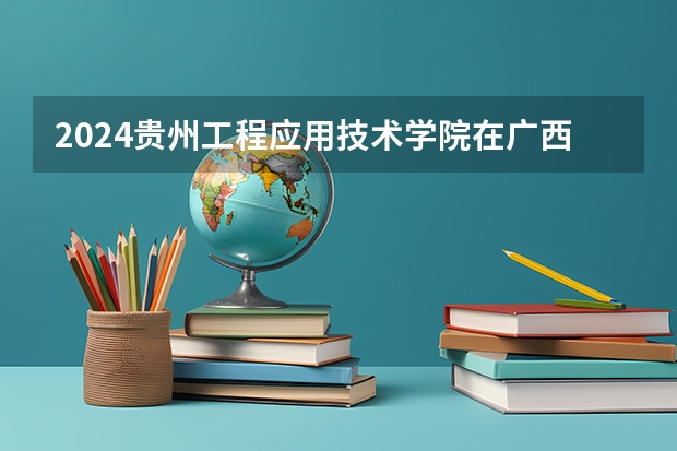 2024贵州工程应用技术学院在广西招生计划多少人