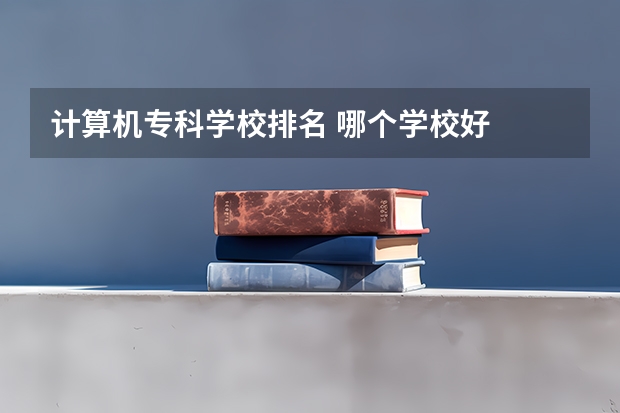 计算机专科学校排名 哪个学校好