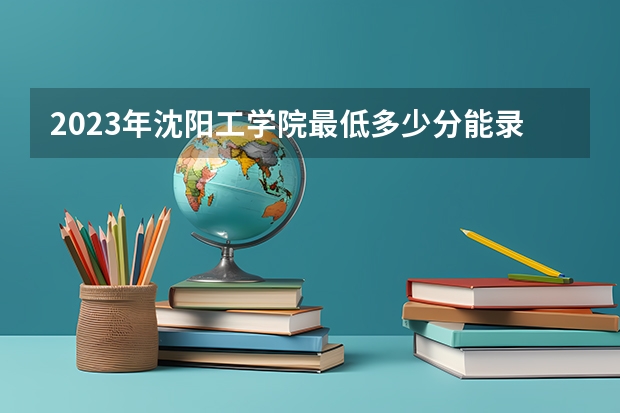 2023年沈阳工学院最低多少分能录取 辽宁历年录取分数线