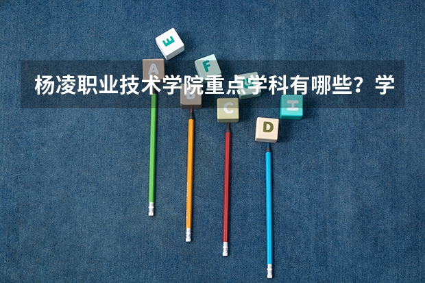 杨凌职业技术学院重点学科有哪些？学科评估结果汇总