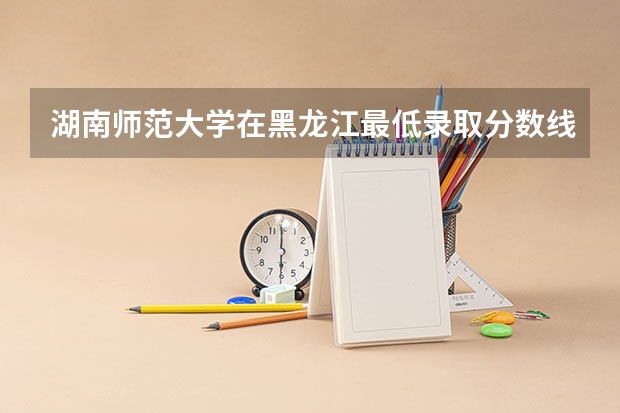 湖南师范大学在黑龙江最低录取分数线是多少
