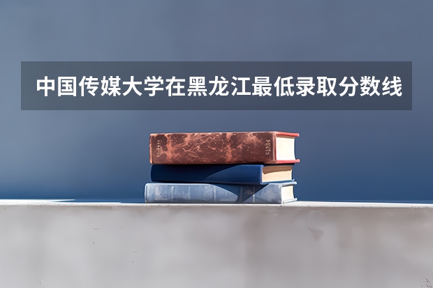 中国传媒大学在黑龙江最低录取分数线是多少