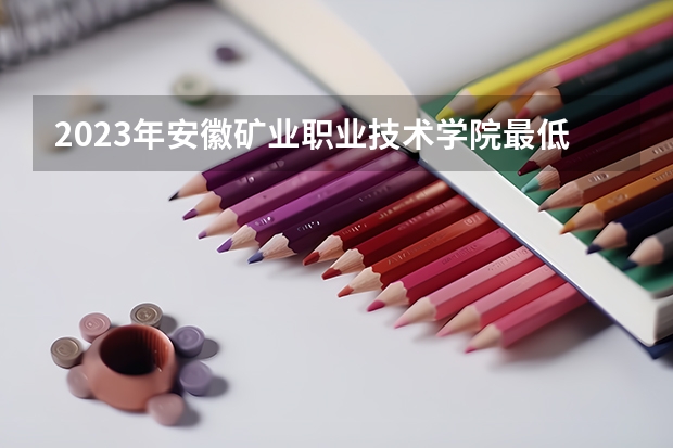 2023年安徽矿业职业技术学院最低多少分能录取 安徽历年录取分数线