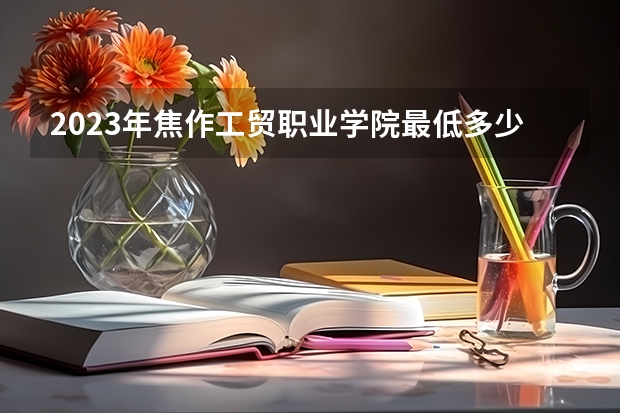 2023年焦作工贸职业学院最低多少分能录取 河南历年录取分数线