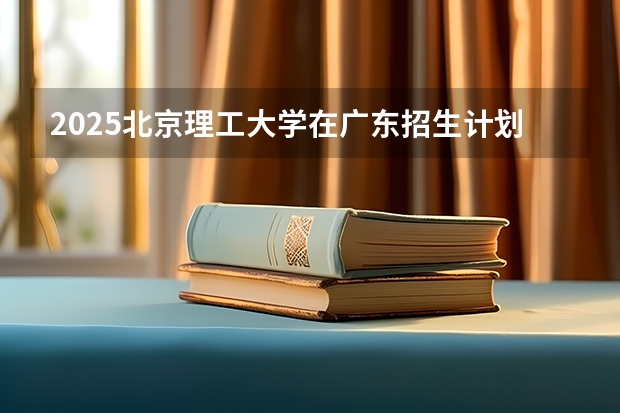 2025北京理工大学在广东招生计划人数汇总