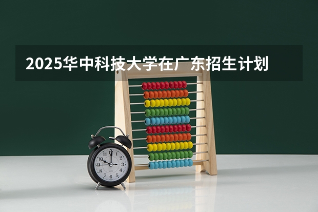 2025华中科技大学在广东招生计划人数汇总