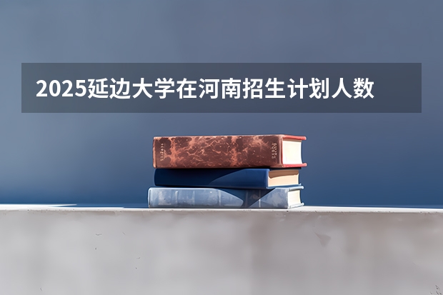 2025延边大学在河南招生计划人数汇总