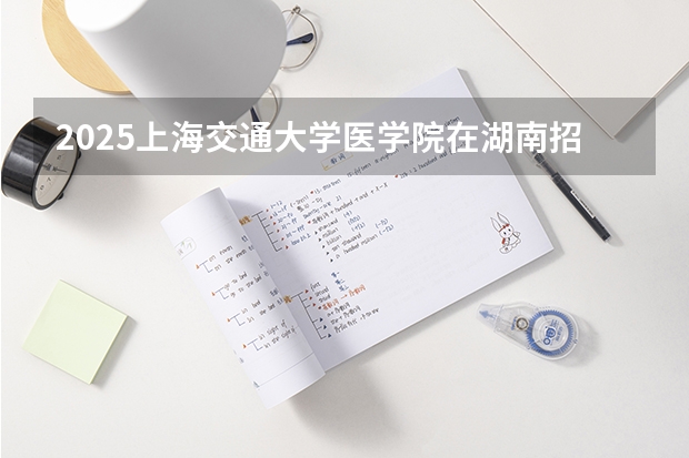 2025上海交通大学医学院在湖南招生计划人数汇总