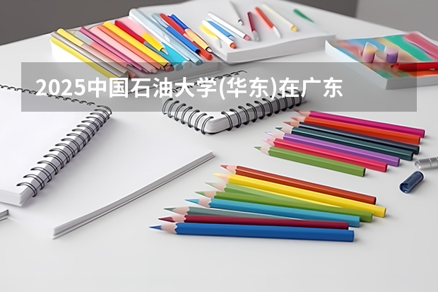 2025中国石油大学(华东)在广东招生计划人数汇总