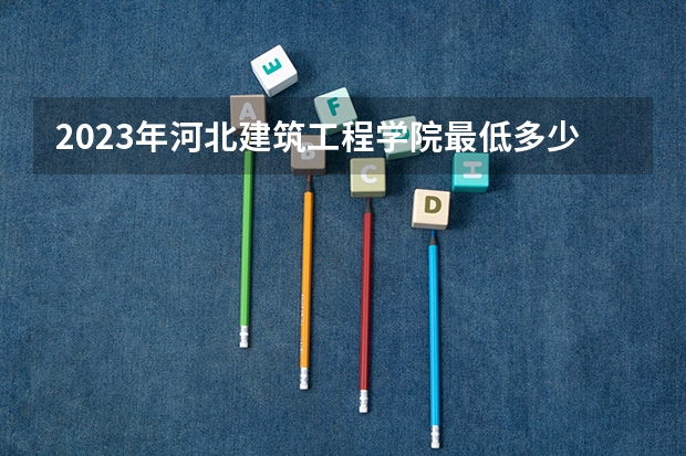 2023年河北建筑工程学院最低多少分能录取 河北历年录取分数线