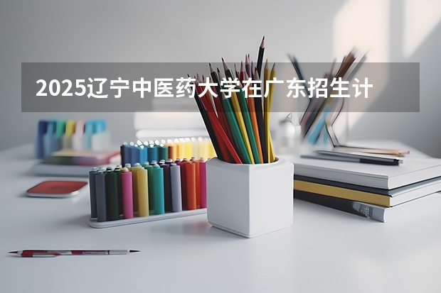 2025辽宁中医药大学在广东招生计划人数汇总