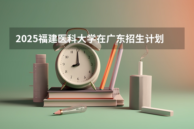 2025福建医科大学在广东招生计划人数汇总