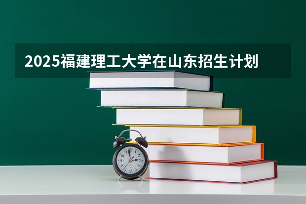 2025福建理工大学在山东招生计划人数汇总