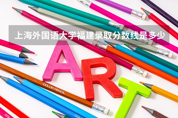 上海外国语大学福建录取分数线是多少(近三年招生人数一览)