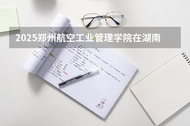 2025郑州航空工业管理学院在湖南招生计划人数汇总