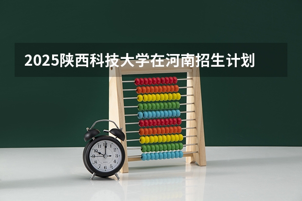 2025陕西科技大学在河南招生计划人数汇总