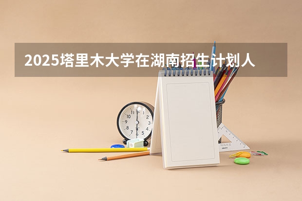 2025塔里木大学在湖南招生计划人数汇总