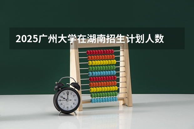 2025广州大学在湖南招生计划人数汇总