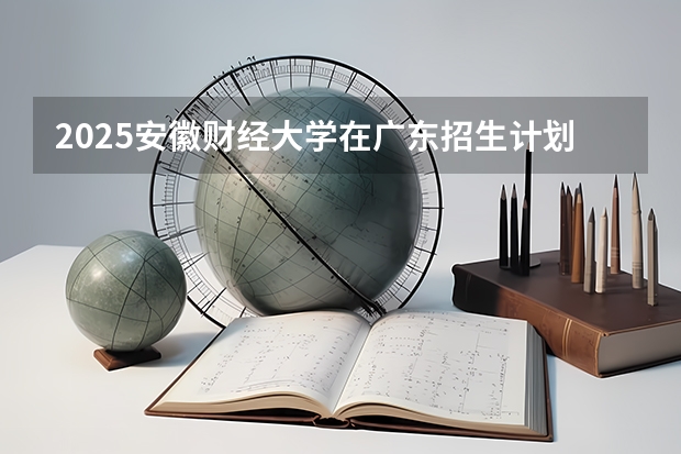 2025安徽财经大学在广东招生计划人数汇总