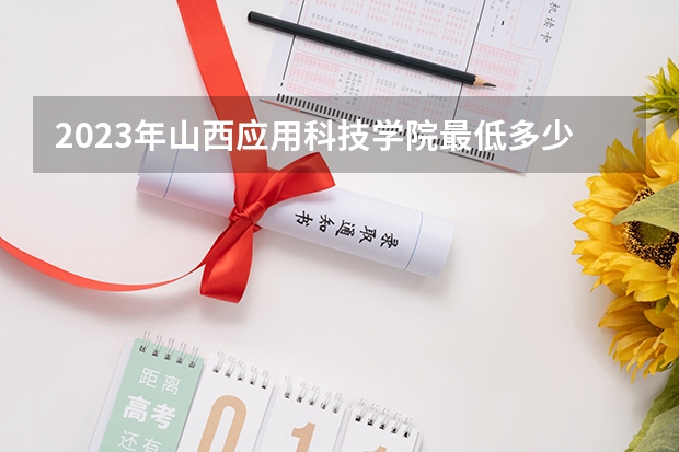 2023年山西应用科技学院最低多少分能录取 山西历年录取分数线
