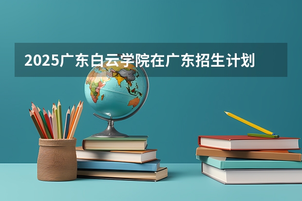 2025广东白云学院在广东招生计划人数汇总
