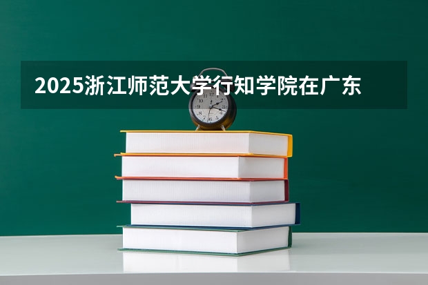 2025浙江师范大学行知学院在广东招生计划人数汇总