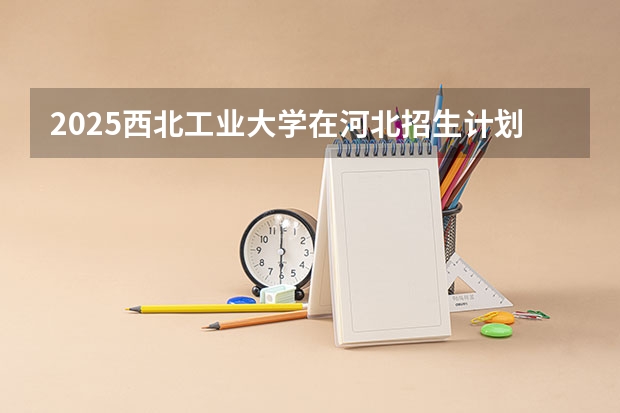 2025西北工业大学在河北招生计划人数汇总