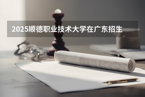 2025顺德职业技术大学在广东招生计划人数汇总