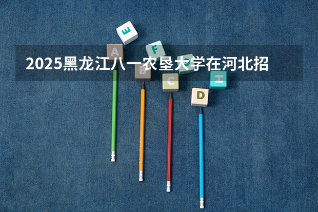 2025黑龙江八一农垦大学在河北招生计划人数汇总