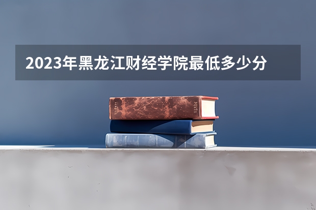 2023年黑龙江财经学院最低多少分能录取 黑龙江历年录取分数线