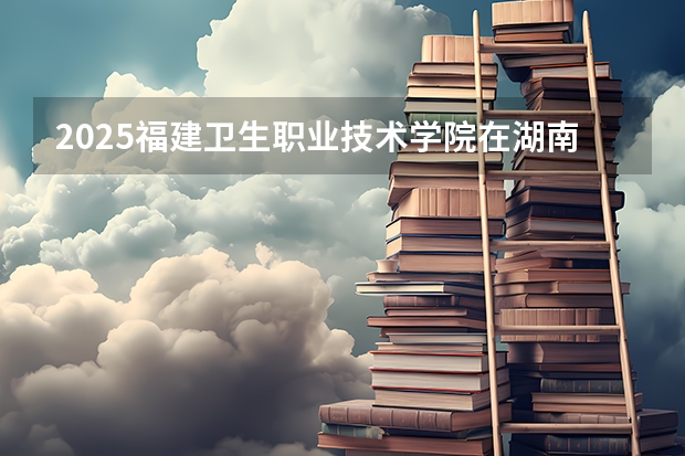 2025福建卫生职业技术学院在湖南招生计划人数汇总