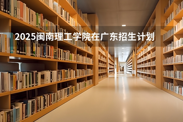 2025闽南理工学院在广东招生计划人数汇总