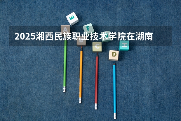 2025湘西民族职业技术学院在湖南招生计划人数汇总