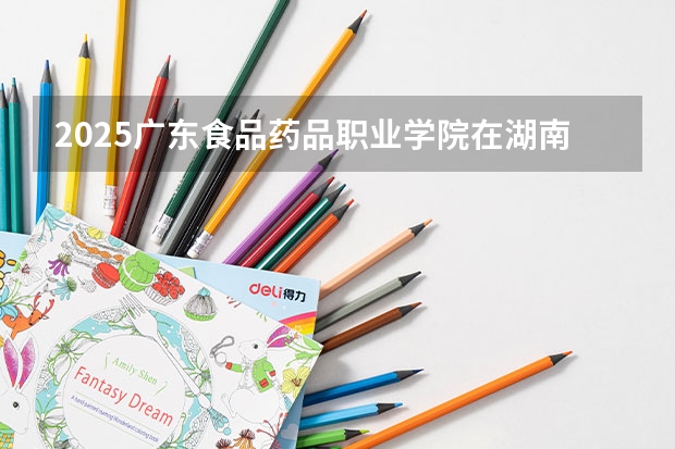 2025广东食品药品职业学院在湖南招生计划人数汇总