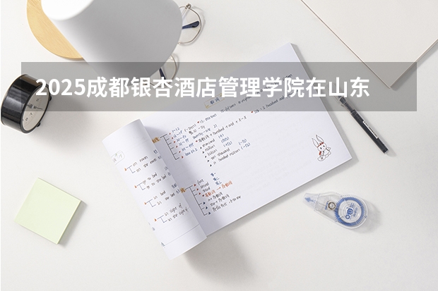 2025成都银杏酒店管理学院在山东招生计划人数汇总