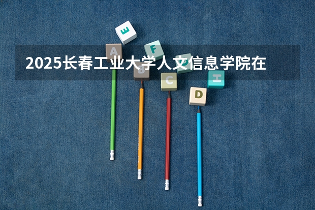 2025长春工业大学人文信息学院在河南招生计划人数汇总