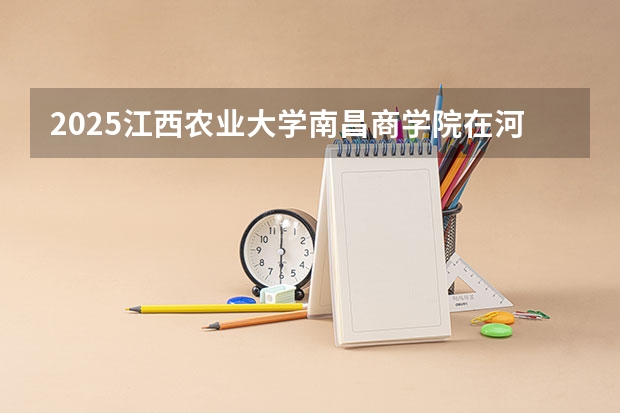 2025江西农业大学南昌商学院在河南招生计划人数汇总