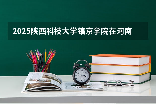 2025陕西科技大学镐京学院在河南招生计划人数汇总