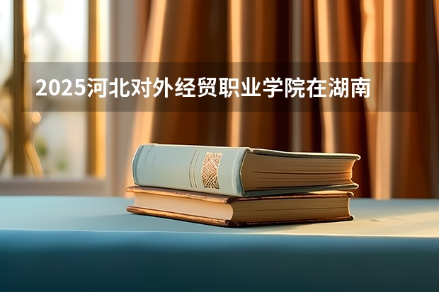 2025河北对外经贸职业学院在湖南招生计划人数汇总