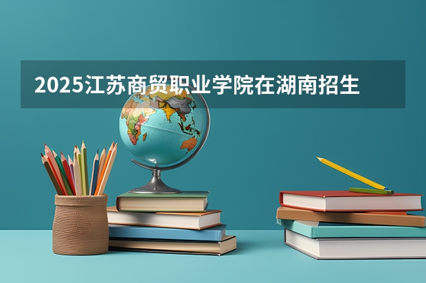 2025江苏商贸职业学院在湖南招生计划人数汇总
