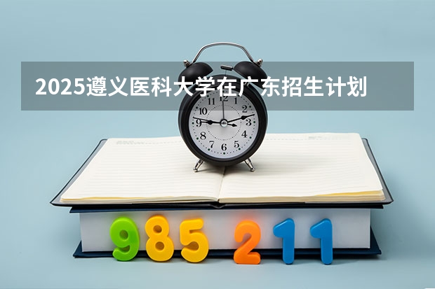 2025遵义医科大学在广东招生计划人数汇总