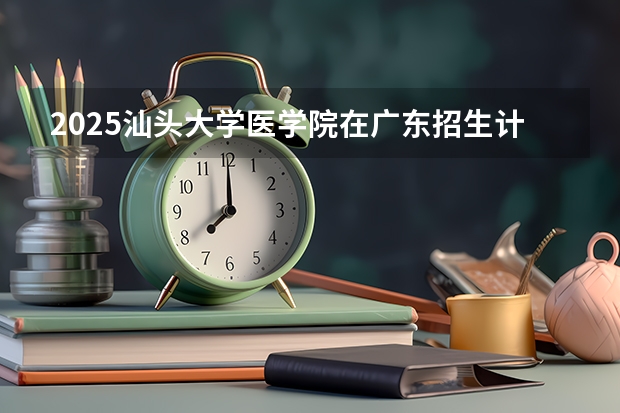 2025汕头大学医学院在广东招生计划人数汇总