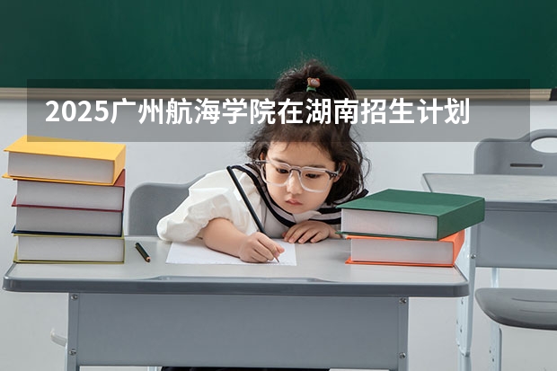 2025广州航海学院在湖南招生计划人数汇总