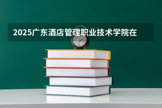 2025广东酒店管理职业技术学院在湖南招生计划人数汇总
